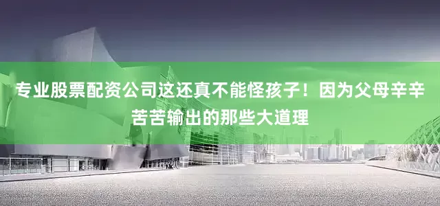 专业股票配资公司这还真不能怪孩子！因为父母辛辛苦苦输出的那些大道理