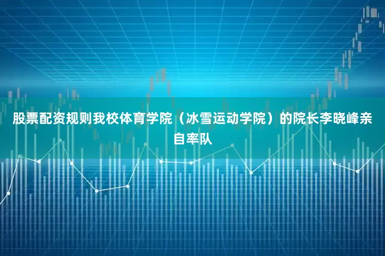 股票配资规则我校体育学院（冰雪运动学院）的院长李晓峰亲自率队