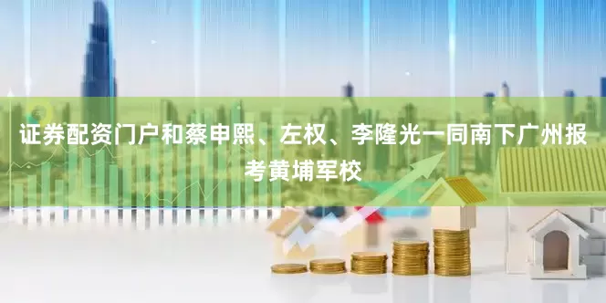 证券配资门户和蔡申熙、左权、李隆光一同南下广州报考黄埔军校