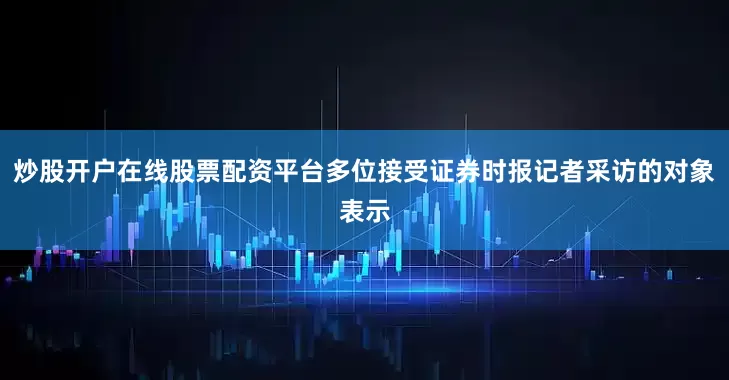 炒股开户在线股票配资平台多位接受证券时报记者采访的对象表示
