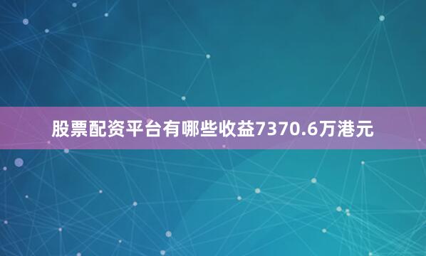 股票配资平台有哪些收益7370.6万港元