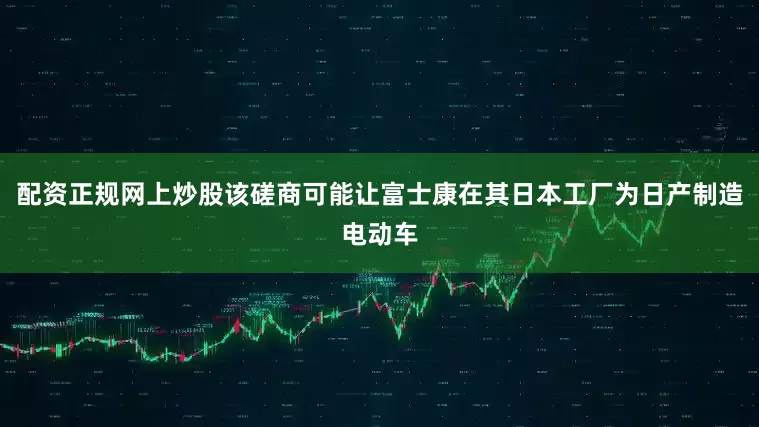 配资正规网上炒股该磋商可能让富士康在其日本工厂为日产制造电动车