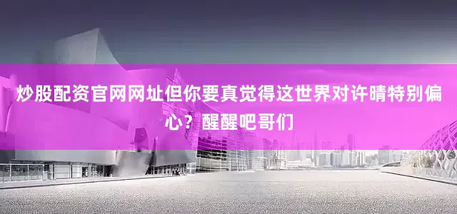 炒股配资官网网址但你要真觉得这世界对许晴特别偏心？醒醒吧哥们