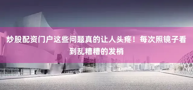 炒股配资门户这些问题真的让人头疼！每次照镜子看到乱糟糟的发梢