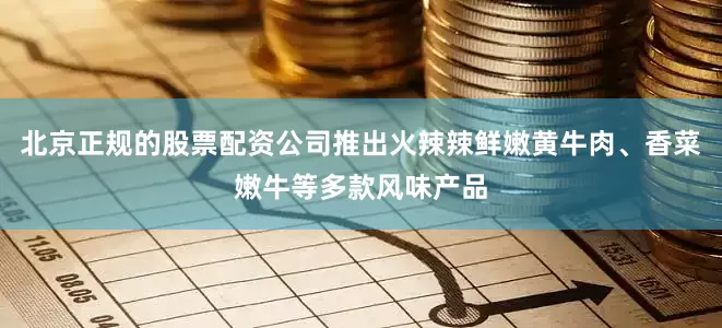 北京正规的股票配资公司推出火辣辣鲜嫩黄牛肉、香菜嫩牛等多款风味产品