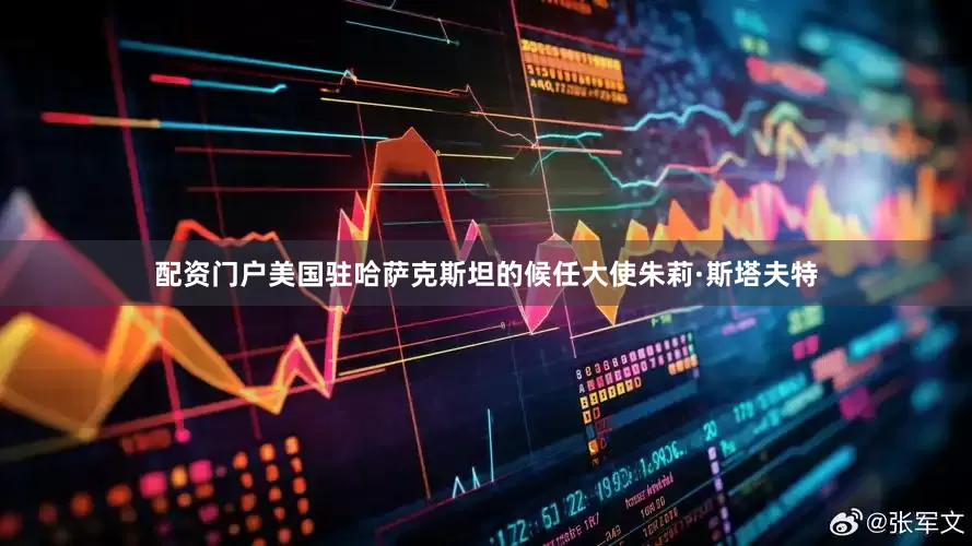 配资门户美国驻哈萨克斯坦的候任大使朱莉·斯塔夫特