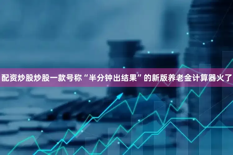 配资炒股炒股一款号称“半分钟出结果”的新版养老金计算器火了
