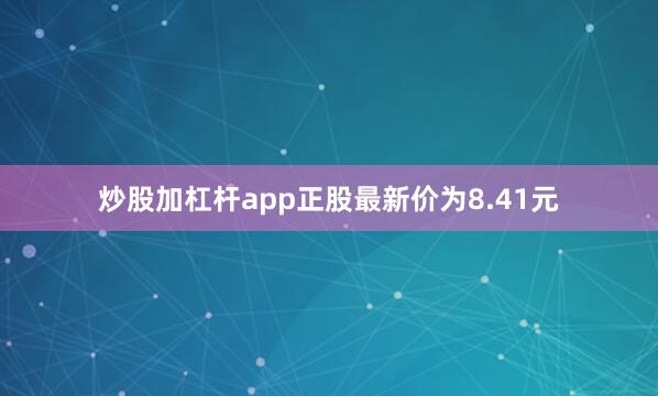 炒股加杠杆app正股最新价为8.41元