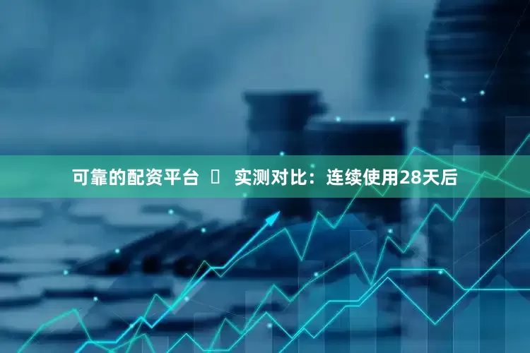 可靠的配资平台  ✅ 实测对比：连续使用28天后